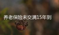 養(yǎng)老保險(xiǎn)未交滿15年到退休年齡（養(yǎng)老保險(xiǎn)未交滿15年怎么辦）