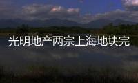 光明地產(chǎn)兩宗上海地塊完成收儲 補償金額合計5.04億元