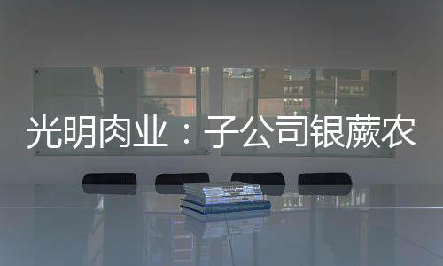 光明肉業：子公司銀蕨農場2025年度金融衍生品業務額度不超10億新西蘭元