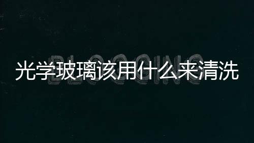 光學玻璃該用什么來清洗  光學玻璃鏡片成分與種類,行業資訊