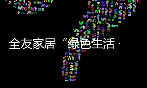 全友家居“綠色生活 ·幸福U你”服務活動贏得客戶點贊