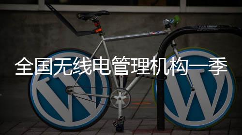 全國無線電管理機構一季度查處“黑廣播”“偽基站”違法犯罪案件388起