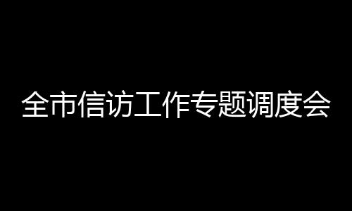 全市信訪工作專題調度會召開_