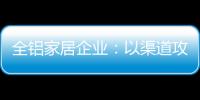 全鋁家居企業(yè)：以渠道攻市場(chǎng) 需權(quán)衡戰(zhàn)略布局