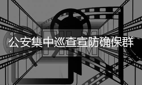 公安集中巡查宣防確保群眾平安過節