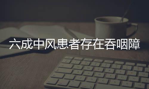 六成中風患者存在吞咽障礙 規范化診療待提高