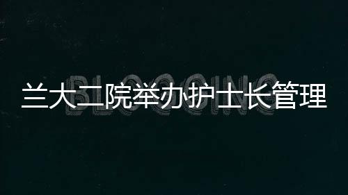 蘭大二院舉辦護士長管理專項培訓