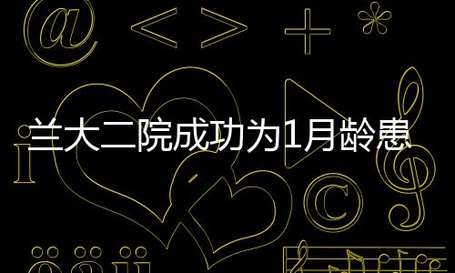 蘭大二院成功為1月齡患兒實施達芬奇機器人膽總管囊腫根治術