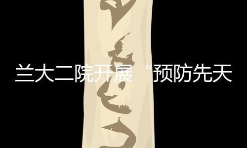 蘭大二院開展“預防先天殘疾，守護美好未來”主題科普活動