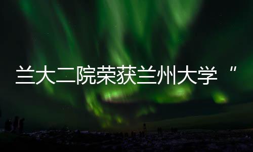 蘭大二院榮獲蘭州大學“研究生招生工作先進集體”榮譽稱號