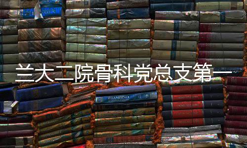 蘭大二院骨科黨總支第一黨支部、第二黨支部聯合開展主題黨日活動