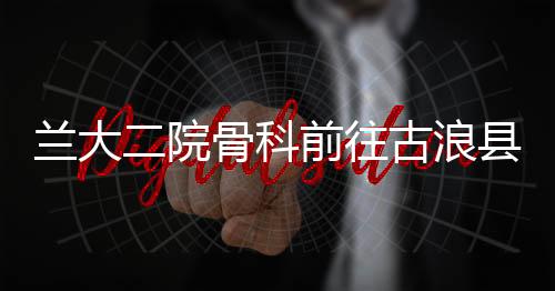 蘭大二院骨科前往古浪縣人民醫(yī)院開展醫(yī)療幫扶工作