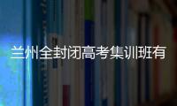 蘭州全封閉高考集訓班有哪些機構，蘭州全封閉高考集訓班有哪些