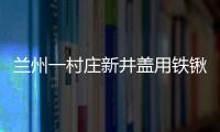 蘭州一村莊新井蓋用鐵鍬一敲就碎 質(zhì)量問題引關(guān)注