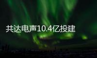 共達電聲10.4億投建義烏電聲元器件項目，預計18個月建成