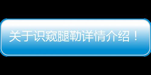 關(guān)于識(shí)窺腿勒詳情介紹！