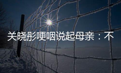 關曉彤哽咽說起母親：不想讓她變老！沈騰回應盡顯高情商