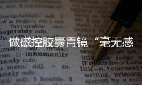 做磁控膠囊胃鏡“毫無(wú)感覺(jué)”安翰科技關(guān)愛(ài)中國(guó)胃活動(dòng)受贊