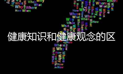 健康知識和健康觀念的區(qū)別包括健康常識和健康知識一樣嗎的具體內(nèi)容