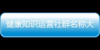 健康知識運營社群名稱大全集包括健康知識運營社群名稱大全的具體內容