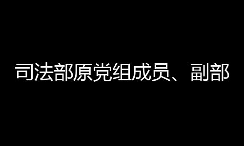 司法部原黨組成員、副部長劉志強接受審查調查