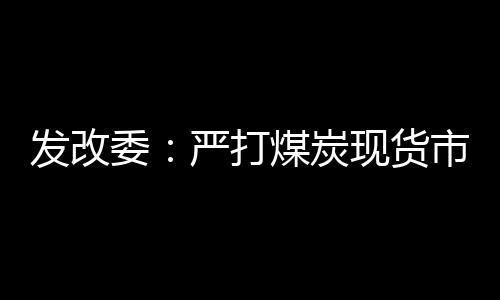 發改委：嚴打煤炭現貨市場違法違規行為