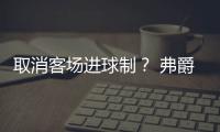 取消客場進(jìn)球制？ 弗爵都挑不出理的規(guī)則豈可取消