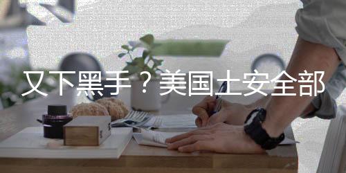 又下黑手？美國土安全部突擊搜查一家中企