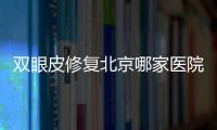 雙眼皮修復北京哪家醫院比較好？——十大醫院技術優勢與醫生亮點詳解