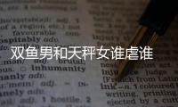 雙魚男和天秤女誰虐誰 雙魚男和天秤女被虐的是誰