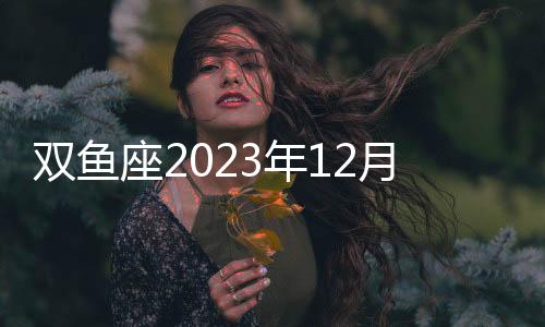 雙魚座2023年12月事業(yè)運(yùn)勢(shì) 2023年12月雙魚座工作運(yùn)程詳解