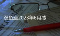 雙魚座2023年6月感情運勢 2023年6月雙魚座愛情運程詳解