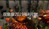 雙魚座2023年8月財富運勢 2023年8月雙魚座財富運程詳解