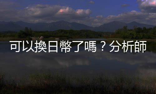 可以換日幣了嗎？分析師短期看衰日圓｜天下雜誌