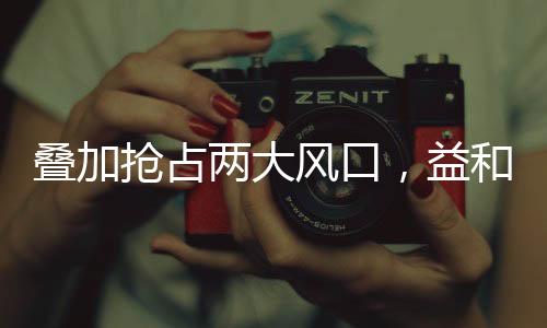 疊加搶占兩大風口，益和源全力出擊！