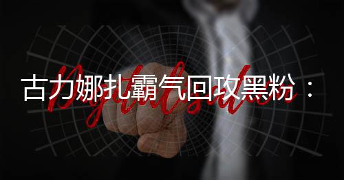 古力娜扎霸氣回攻黑粉：“惡心你去吐啊”