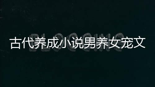 古代養(yǎng)成小說男養(yǎng)女寵文（養(yǎng)成文男養(yǎng)女寵文現(xiàn)代）