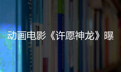 動(dòng)畫電影《許愿神龍》曝IMAX專屬海報(bào) 返璞歸真暖人心引共鳴