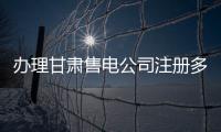 辦理甘肅售電公司注冊多少錢公示流程