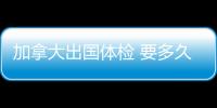 加拿大出國體檢 要多久？ 加拿大出國體檢項目有哪些