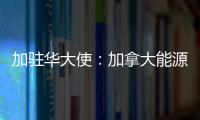 加駐華大使：加拿大能源投資概況與機會