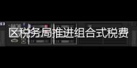 區稅務局推進組合式稅費政策落地生根