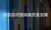 醫院如何圍繞高質量發展，建立戰略定力？（九）