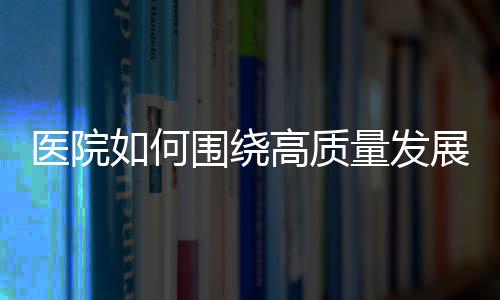 醫院如何圍繞高質量發展，建立戰略定力？（八）