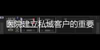 醫院建立私域客戶的重要性？針對醫院私域客戶的傳播方案有哪些？