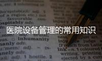 醫(yī)院設(shè)備管理的常用知識(shí)，你們醫(yī)院知道嗎？