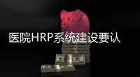 醫院HRP系統建設要認清現實，發揮它應有效益！