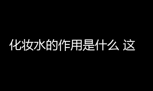 化妝水的作用是什么 這些誤區很多人還在犯哦