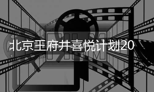 北京王府井喜悅計(jì)劃2022年底開業(yè) 總建面7.8萬方、定位國(guó)潮購(gòu)物中心