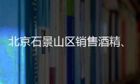 北京石景山區銷售酒精、消毒液需要辦理什么證書？